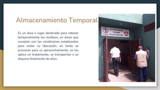 Almacenamiento Temporal
Es un área o lugar destinado para retener
temporalmente los residuos, en áreas que
cumplen con las condiciones establecidas
para evitar su liberación, en tanto se
procesan para su aprovechamiento, se les
aplica un tratamiento, se transportan o se
dispone finalmente de ellos.
 