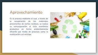 Aprovechamiento
Es el proceso mediante el cual, a través de
la recuperación de los materiales
provenientes de ciertos residuos, se realiza
su reincorporación al ciclo económico
productivo en forma ambientalmente
eficiente por medio de procesos como la
reutilización y el reciclaje.
 