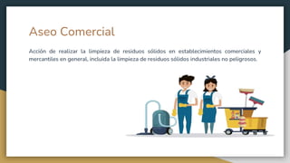 Aseo Comercial
Acción de realizar la limpieza de residuos sólidos en establecimientos comerciales y
mercantiles en general, incluida la limpieza de residuos sólidos industriales no peligrosos.
 
