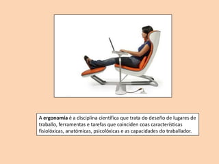 A ergonomía é a disciplina científica que trata do deseño de lugares de
traballo, ferramentas e tarefas que coinciden coas características
fisiolóxicas, anatómicas, psicolóxicas e as capacidades do traballador.
 