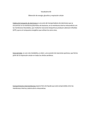 Vocabulario #3
Obtención de energía: glucolisis y respiración celular
Cadena de transporte de electrones:es una serie de transportadores de electrones que se
encuentran en la membrana plasmática de bacterias, en la membrana interna mitocondrial o en
las membranas tilacoidales, que mediante reacciones bioquímicas producen adenosin trifosfato
(ATP), que es el compuesto energético que utilizan los seres vivos.
Ciclo de Krebs: es una ruta metabólica, es decir, una sucesión de reacciones químicas, que forma
parte de la respiración celular en todas las células aeróbicas.
Compartimiento intermembranas:espacio lleno de líquido que está comprendido entre las
membranas interna y externa de la mitocondrias.
 