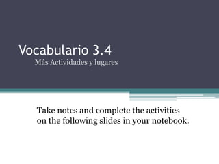 Vocabulario 3.4
  Más Actividades y lugares




  Take notes and complete the activities
  on the following slides in your notebook.
 