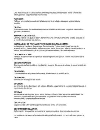 Una máquina que se utiliza continuamente para producir tochos de acero fundido sin
interrupciones o operaciones intermedias.

FLUENCIA:
Fallo de un metal provocado por el alargamiento gradual a causa de una constante
tensión.

CRISTAL:
Sólidos uniformes físicamente compuestos de átomos unidos en un patrón o estructura
geométrica definida.

TEMPERATURA CRÍTICA:
La temperatura a la que un acero transforma una estructura cristalina en otra a causa de
la reestructuración de los átomos.

INSTALACIÓN DE TRATAMIENTO TÉRMICO CONTINUO (CTTF):
Instalación en la planta de acero de Gambrinus de Timken que incluye hornos de
austenización y de templado, enderezadoras, sierra de carburo, placas de enfriamiento y
mesas de transferencia que se utilizan para el tratamiento de calor del acero.

DESCARBURACIÓN:
Pérdida de carbono en la superficie de acero provocada por un control insuficiente de la
atmósfera.

DESGASIFICACIÓN:
Disminución del contenido de hidrógeno y oxígeno del acero al colocar el acero fundido en
un vacío.

DENDRITAS:
Los cristales que adquieren la forma de árbol durante la solidificación.

DESOXIDAR:
Eliminación de oxígeno del acero.

DIFUSIÓN:
Movimiento de los átomos en los sólidos. El calor proporciona la energía necesaria para el
movimiento del átomo.

ESTIRAR:
Vaciar uno a uno lingotes en un horno de termodifusión para alimentar operaciones de
laminado o pasar el acero (normalmente frío) por una matriz para cambiar sus
dimensiones y propiedades mecánicas.

DUCTILIDAD:
Capacidad de sufrir cambios permanentes de forma sin romperse.

DEFORMACIÓN ELÁSTICA:
Deformación temporal de un material al estar sometido a determinadas tensiones.

Un recipiente de acero refractario utilizado para fundir acero. Un arco eléctrico genera el
calor.
 