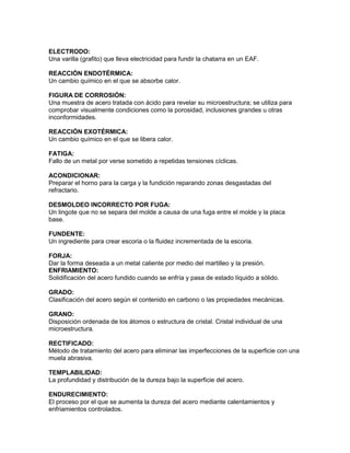 ELECTRODO:
Una varilla (grafito) que lleva electricidad para fundir la chatarra en un EAF.

REACCIÓN ENDOTÉRMICA:
Un cambio químico en el que se absorbe calor.

FIGURA DE CORROSIÓN:
Una muestra de acero tratada con ácido para revelar su microestructura; se utiliza para
comprobar visualmente condiciones como la porosidad, inclusiones grandes u otras
inconformidades.

REACCIÓN EXOTÉRMICA:
Un cambio químico en el que se libera calor.

FATIGA:
Fallo de un metal por verse sometido a repetidas tensiones cíclicas.

ACONDICIONAR:
Preparar el horno para la carga y la fundición reparando zonas desgastadas del
refractario.

DESMOLDEO INCORRECTO POR FUGA:
Un lingote que no se separa del molde a causa de una fuga entre el molde y la placa
base.

FUNDENTE:
Un ingrediente para crear escoria o la fluidez incrementada de la escoria.

FORJA:
Dar la forma deseada a un metal caliente por medio del martilleo y la presión.
ENFRIAMIENTO:
Solidificación del acero fundido cuando se enfría y pasa de estado líquido a sólido.

GRADO:
Clasificación del acero según el contenido en carbono o las propiedades mecánicas.

GRANO:
Disposición ordenada de los átomos o estructura de cristal. Cristal individual de una
microestructura.

RECTIFICADO:
Método de tratamiento del acero para eliminar las imperfecciones de la superficie con una
muela abrasiva.

TEMPLABILIDAD:
La profundidad y distribución de la dureza bajo la superficie del acero.

ENDURECIMIENTO:
El proceso por el que se aumenta la dureza del acero mediante calentamientos y
enfriamientos controlados.
 