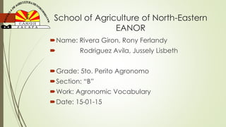 School of Agriculture of North-Eastern
EANOR
Name: Rivera Giron, Rony Ferlandy
 Rodriguez Avila, Jussely Lisbeth
Grade: 5to. Perito Agronomo
Section: “B”
Work: Agronomic Vocabulary
Date: 15-01-15
 