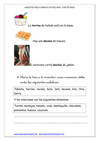 LAGUNTZA GELA LENGUA CASTELLANA – GAZTELANIA 3. maila
www.margarigela.blogspot.com www.laguntza2ziklo.blogspot.com
La tarrina de helado está en la mesa.
Hay una docena de huevos.
El carnicero corta lonchas de jamón.
 

Tableta, tarrina, racimo, bote, lata, docena, kilo, litro,
barra.
Y las relacionas con los siguientes alimentos:
Turrón, naranjas, tomate, uvas, mantequilla, chocolate,
pimientos, huevos, cocacola.
 