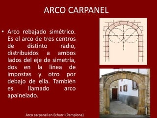 ARCO CARPANEL
• Arco rebajado simétrico.
Es el arco de tres centros
de distinto radio,
distribuidos a ambos
lados del eje de simetría,
dos en la línea de
impostas y otro por
debajo de ella. También
es llamado arco
apainelado.
Arco carpanel en Echarri (Pamplona)
 