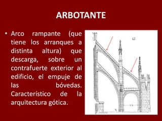 ARBOTANTE
• Arco rampante (que
tiene los arranques a
distinta altura) que
descarga, sobre un
contrafuerte exterior al
edificio, el empuje de
las bóvedas.
Característico de la
arquitectura gótica.
 