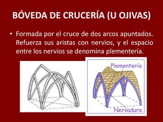 BÓVEDA DE CRUCERÍA (U OJIVAS)
• Formada por el cruce de dos arcos apuntados.
Refuerza sus aristas con nervios, y el espacio
entre los nervios se denomina plementería.
 