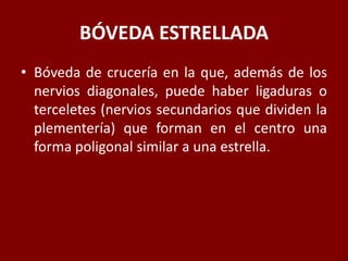 BÓVEDA ESTRELLADA
• Bóveda de crucería en la que, además de los
nervios diagonales, puede haber ligaduras o
terceletes (nervios secundarios que dividen la
plementería) que forman en el centro una
forma poligonal similar a una estrella.
 