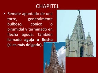 CHAPITEL
• Remate apuntado de una
torre, generalmente
bulboso, cónico o
piramidal y terminado en
flecha aguda. También
llamado aguja o flecha
(si es más delgado).
 