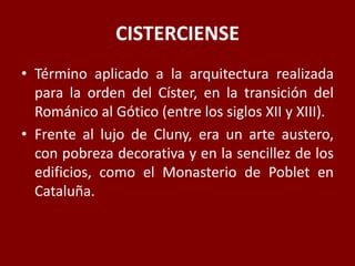 CISTERCIENSE
• Término aplicado a la arquitectura realizada
para la orden del Císter, en la transición del
Románico al Gótico (entre los siglos XII y XIII).
• Frente al lujo de Cluny, era un arte austero,
con pobreza decorativa y en la sencillez de los
edificios, como el Monasterio de Poblet en
Cataluña.
 