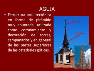 AGUJA
• Estructura arquitectónica
en forma de pirámide
muy apuntada, utilizada
como coronamiento y
decoración de torres,
campanarios y en general
de las partes superiores
de las catedrales góticas.
 
