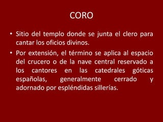 CORO
• Sitio del templo donde se junta el clero para
cantar los oficios divinos.
• Por extensión, el término se aplica al espacio
del crucero o de la nave central reservado a
los cantores en las catedrales góticas
españolas, generalmente cerrado y
adornado por espléndidas sillerías.
 
