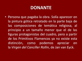 DONANTE
• Persona que pagaba la obra. Solía aparecer en
la pintura gótica retratado en la parte baja de
las composiciones de temática religiosa, al
principio a un tamaño menor que el de las
figuras protagonistas del cuadro, pero a partir
de los Primitivos Flamencos ya no existe esta
distinción, como podemos apreciar en
la Virgen del Canciller Rollin, de Jan van Eyck.
 