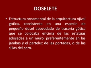 DOSELETE
• Estructura ornamental de la arquitectura ojival
gótica, consistente en una especie de
pequeño dosel abovedado de tracería gótica
que se colocaba encima de las estatuas
adosadas a un muro, preferentemente en las
jambas y el parteluz de las portadas, o de las
sillas del coro.
 