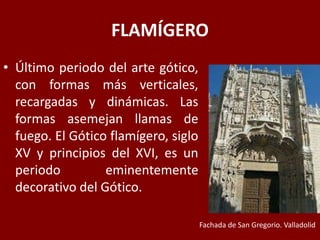 FLAMÍGERO
• Último periodo del arte gótico,
con formas más verticales,
recargadas y dinámicas. Las
formas asemejan llamas de
fuego. El Gótico flamígero, siglo
XV y principios del XVI, es un
periodo eminentemente
decorativo del Gótico.
Fachada de San Gregorio. Valladolid
 