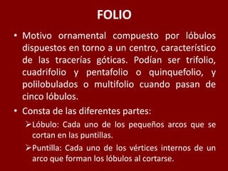 FOLIO
• Motivo ornamental compuesto por lóbulos
dispuestos en torno a un centro, característico
de las tracerías góticas. Podían ser trifolio,
cuadrifolio y pentafolio o quinquefolio, y
polilobulados o multifolio cuando pasan de
cinco lóbulos.
• Consta de las diferentes partes:
Lóbulo: Cada uno de los pequeños arcos que se
cortan en las puntillas.
Puntilla: Cada uno de los vértices internos de un
arco que forman los lóbulos al cortarse.
 