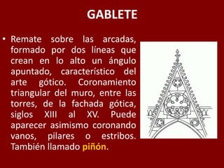 GABLETE
• Remate sobre las arcadas,
formado por dos líneas que
crean en lo alto un ángulo
apuntado, característico del
arte gótico. Coronamiento
triangular del muro, entre las
torres, de la fachada gótica,
siglos XIII al XV. Puede
aparecer asimismo coronando
vanos, pilares o estribos.
También llamado piñón.
 