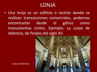 LONJA
• Una lonja es un edificio o recinto donde se
realizan transacciones comerciales, podemos
encontrarlas desde el gótico como
monumentos civiles. Ejemplo: La Lonja de
Valencia, de finales del siglo XV.
Lonja de Valencia
 