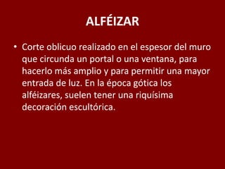 ALFÉIZAR
• Corte oblicuo realizado en el espesor del muro
que circunda un portal o una ventana, para
hacerlo más amplio y para permitir una mayor
entrada de luz. En la época gótica los
alféizares, suelen tener una riquísima
decoración escultórica.
 