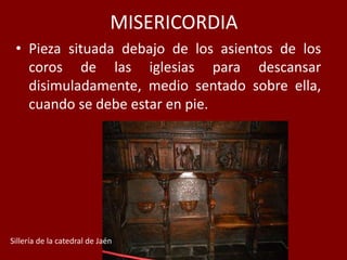 MISERICORDIA
• Pieza situada debajo de los asientos de los
coros de las iglesias para descansar
disimuladamente, medio sentado sobre ella,
cuando se debe estar en pie.
Sillería de la catedral de Jaén
 