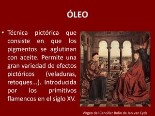 ÓLEO
• Técnica pictórica que
consiste en que los
pigmentos se aglutinan
con aceite. Permite una
gran variedad de efectos
pictóricos (veladuras,
retoques...). Introducida
por los primitivos
flamencos en el siglo XV.
Virgen del Canciller Rolin de Jan van Eyck
 