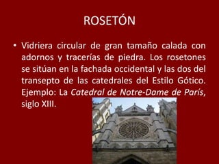 ROSETÓN
• Vidriera circular de gran tamaño calada con
adornos y tracerías de piedra. Los rosetones
se sitúan en la fachada occidental y las dos del
transepto de las catedrales del Estilo Gótico.
Ejemplo: La Catedral de Notre-Dame de París,
siglo XIII.
 