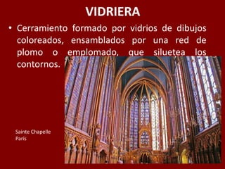 VIDRIERA
• Cerramiento formado por vidrios de dibujos
coloreados, ensamblados por una red de
plomo o emplomado, que siluetea los
contornos.
Sainte Chapelle
París
 