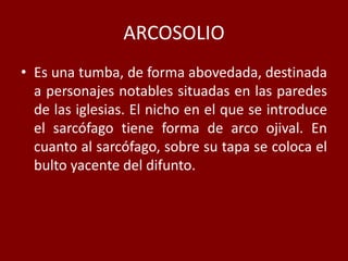 ARCOSOLIO
• Es una tumba, de forma abovedada, destinada
a personajes notables situadas en las paredes
de las iglesias. El nicho en el que se introduce
el sarcófago tiene forma de arco ojival. En
cuanto al sarcófago, sobre su tapa se coloca el
bulto yacente del difunto.
 