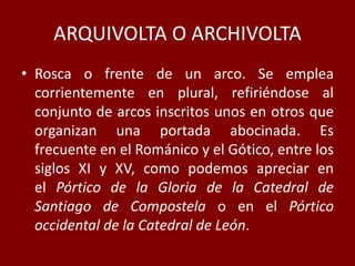 ARQUIVOLTA O ARCHIVOLTA
• Rosca o frente de un arco. Se emplea
corrientemente en plural, refiriéndose al
conjunto de arcos inscritos unos en otros que
organizan una portada abocinada. Es
frecuente en el Románico y el Gótico, entre los
siglos XI y XV, como podemos apreciar en
el Pórtico de la Gloria de la Catedral de
Santiago de Compostela o en el Pórtico
occidental de la Catedral de León.
 