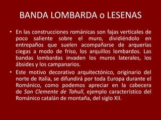 BANDA LOMBARDA o LESENAS
• En las construcciones románicas son fajas verticales de
poco saliente sobre el muro, dividiéndolo en
entrepaños que suelen acompañarse de arquerías
ciegas a modo de friso, los arquillos lombardos. Las
bandas lombardas invaden los muros laterales, los
ábsides y los campanarios.
• Este motivo decorativo arquitectónico, originario del
norte de Italia, se difundirá por toda Europa durante el
Románico, como podemos apreciar en la cabecera
de San Clemente de Tahull, ejemplo característico del
Románico catalán de montaña, del siglo XII.
 