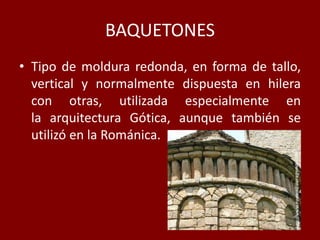 BAQUETONES
• Tipo de moldura redonda, en forma de tallo,
vertical y normalmente dispuesta en hilera
con otras, utilizada especialmente en
la arquitectura Gótica, aunque también se
utilizó en la Románica.
 