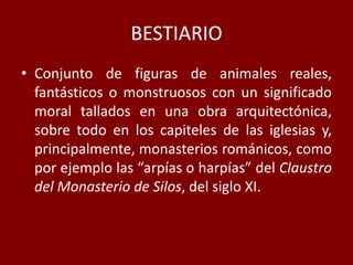 BESTIARIO
• Conjunto de figuras de animales reales,
fantásticos o monstruosos con un significado
moral tallados en una obra arquitectónica,
sobre todo en los capiteles de las iglesias y,
principalmente, monasterios románicos, como
por ejemplo las “arpías o harpías” del Claustro
del Monasterio de Silos, del siglo XI.
 