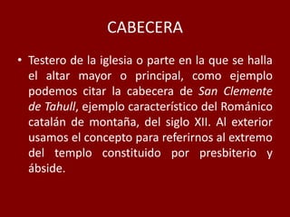 CABECERA
• Testero de la iglesia o parte en la que se halla
el altar mayor o principal, como ejemplo
podemos citar la cabecera de San Clemente
de Tahull, ejemplo característico del Románico
catalán de montaña, del siglo XII. Al exterior
usamos el concepto para referirnos al extremo
del templo constituido por presbiterio y
ábside.
 