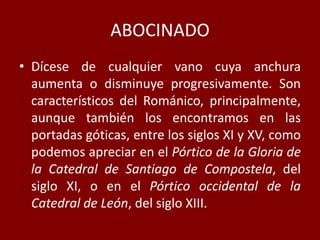 ABOCINADO
• Dícese de cualquier vano cuya anchura
aumenta o disminuye progresivamente. Son
característicos del Románico, principalmente,
aunque también los encontramos en las
portadas góticas, entre los siglos XI y XV, como
podemos apreciar en el Pórtico de la Gloria de
la Catedral de Santiago de Compostela, del
siglo XI, o en el Pórtico occidental de la
Catedral de León, del siglo XIII.
 