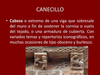 CANECILLO
• Cabeza o extremo de una viga que sobresale
del muro a fin de sostener la cornisa o vuelo
del tejado, o una armadura de cubierta. Con
variados temas y repertorios iconográficos, en
muchas ocasiones de tipo obsceno y burlesco.
 