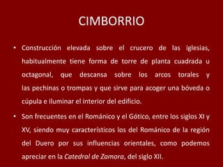 CIMBORRIO
• Construcción elevada sobre el crucero de las iglesias,
habitualmente tiene forma de torre de planta cuadrada u
octagonal, que descansa sobre los arcos torales y
las pechinas o trompas y que sirve para acoger una bóveda o
cúpula e iluminar el interior del edificio.
• Son frecuentes en el Románico y el Gótico, entre los siglos XI y
XV, siendo muy característicos los del Románico de la región
del Duero por sus influencias orientales, como podemos
apreciar en la Catedral de Zamora, del siglo XII.
 