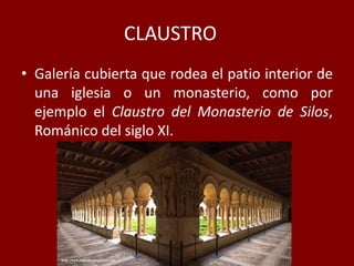 CLAUSTRO
• Galería cubierta que rodea el patio interior de
una iglesia o un monasterio, como por
ejemplo el Claustro del Monasterio de Silos,
Románico del siglo XI.
 