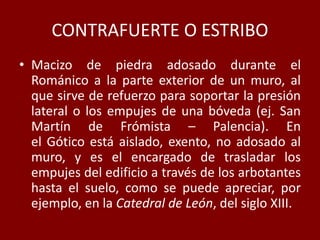 CONTRAFUERTE O ESTRIBO
• Macizo de piedra adosado durante el
Románico a la parte exterior de un muro, al
que sirve de refuerzo para soportar la presión
lateral o los empujes de una bóveda (ej. San
Martín de Frómista – Palencia). En
el Gótico está aislado, exento, no adosado al
muro, y es el encargado de trasladar los
empujes del edificio a través de los arbotantes
hasta el suelo, como se puede apreciar, por
ejemplo, en la Catedral de León, del siglo XIII.
 
