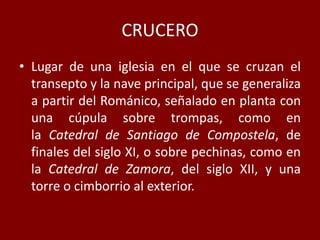 CRUCERO
• Lugar de una iglesia en el que se cruzan el
transepto y la nave principal, que se generaliza
a partir del Románico, señalado en planta con
una cúpula sobre trompas, como en
la Catedral de Santiago de Compostela, de
finales del siglo XI, o sobre pechinas, como en
la Catedral de Zamora, del siglo XII, y una
torre o cimborrio al exterior.
 