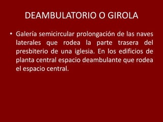 DEAMBULATORIO O GIROLA
• Galería semicircular prolongación de las naves
laterales que rodea la parte trasera del
presbiterio de una iglesia. En los edificios de
planta central espacio deambulante que rodea
el espacio central.
 