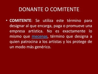 DONANTE O COMITENTE
• COMITENTE: Se utiliza este término para
designar al que encarga, paga o promueve una
empresa artística. No es exactamente lo
mismo que mecenas, término que designa a
quien patrocina a los artistas y los protege de
un modo más genérico.
 
