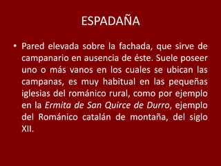 ESPADAÑA
• Pared elevada sobre la fachada, que sirve de
campanario en ausencia de éste. Suele poseer
uno o más vanos en los cuales se ubican las
campanas, es muy habitual en las pequeñas
iglesias del románico rural, como por ejemplo
en la Ermita de San Quirce de Durro, ejemplo
del Románico catalán de montaña, del siglo
XII.
 