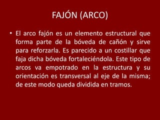 FAJÓN (ARCO)
• El arco fajón es un elemento estructural que
forma parte de la bóveda de cañón y sirve
para reforzarla. Es parecido a un costillar que
faja dicha bóveda fortaleciéndola. Este tipo de
arcos va empotrado en la estructura y su
orientación es transversal al eje de la misma;
de este modo queda dividida en tramos.
 