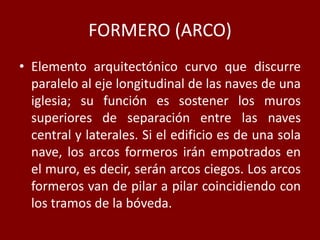 FORMERO (ARCO)
• Elemento arquitectónico curvo que discurre
paralelo al eje longitudinal de las naves de una
iglesia; su función es sostener los muros
superiores de separación entre las naves
central y laterales. Si el edificio es de una sola
nave, los arcos formeros irán empotrados en
el muro, es decir, serán arcos ciegos. Los arcos
formeros van de pilar a pilar coincidiendo con
los tramos de la bóveda.
 