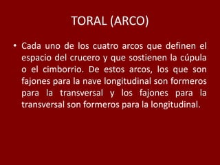 TORAL (ARCO)
• Cada uno de los cuatro arcos que definen el
espacio del crucero y que sostienen la cúpula
o el cimborrio. De estos arcos, los que son
fajones para la nave longitudinal son formeros
para la transversal y los fajones para la
transversal son formeros para la longitudinal.
 
