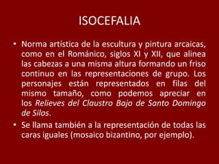 ISOCEFALIA
• Norma artística de la escultura y pintura arcaicas,
como en el Románico, siglos XI y XII, que alinea
las cabezas a una misma altura formando un friso
continuo en las representaciones de grupo. Los
personajes están representados en filas del
mismo tamaño, como podemos apreciar en
los Relieves del Claustro Bajo de Santo Domingo
de Silos.
• Se llama también a la representación de todas las
caras iguales (mosaico bizantino, por ejemplo).
 
