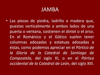 JAMBA
• Las piezas de piedra, ladrillo o madera que,
puestas verticalmente a ambos lados de una
puerta o ventana, sostienen el dintel o el arco.
En el Románico y el Gótico suelen tener
columnas adosadas y estatuas adosadas a
éstas, como podemos apreciar en el Pórtico de
la Gloria de la Catedral de Santiago de
Compostela, del siglo XI, o en el Pórtico
occidental de la Catedral de León, del siglo XIII.
 