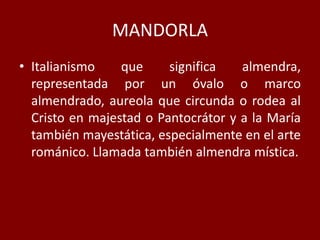 MANDORLA
• Italianismo que significa almendra,
representada por un óvalo o marco
almendrado, aureola que circunda o rodea al
Cristo en majestad o Pantocrátor y a la María
también mayestática, especialmente en el arte
románico. Llamada también almendra mística.
 